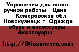 Украшения для волос ручной работы › Цена ­ 150 - Кемеровская обл., Новокузнецк г. Одежда, обувь и аксессуары » Аксессуары   